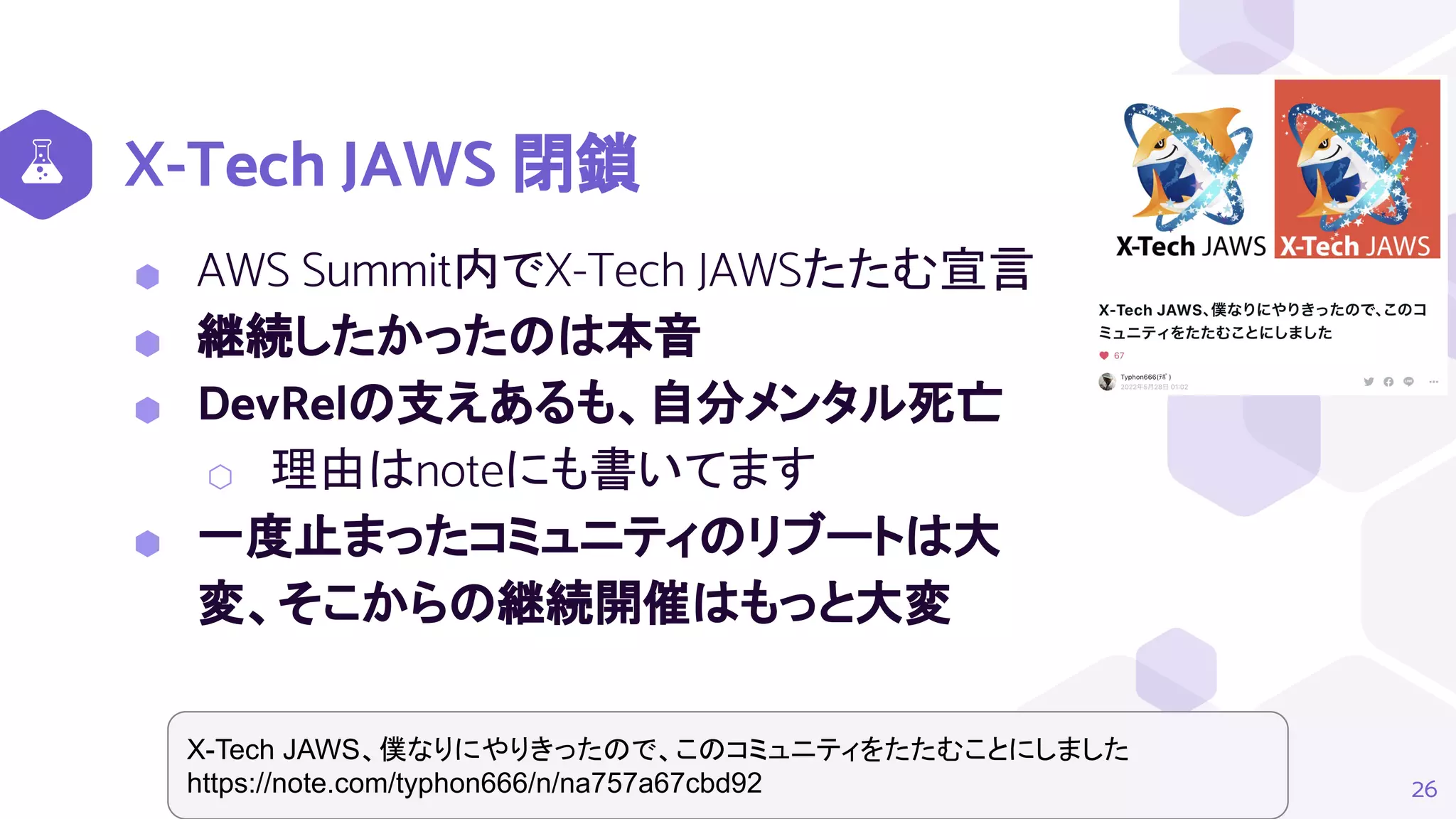 X-Tech JAWS 閉鎖
26
X-Tech JAWS、僕なりにやりきったので、このコミュニティをたたむことにしました
https://note.com/typhon666/n/na757a67cbd92
⬢ AWS Summit内でX-Tech JAWSたたむ宣言
⬢ 継続したかったのは本音
⬢ DevRelの支えあるも、自分メンタル死亡
⬡ 理由はnoteにも書いてます
⬢ 一度止まったコミュニティのリブートは大
変、そこからの継続開催はもっと大変
 