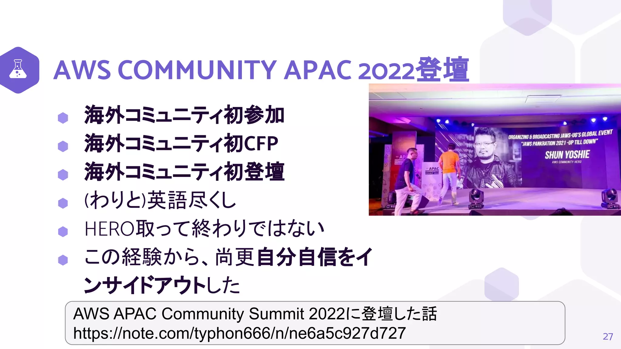 AWS COMMUNITY APAC 2022登壇
⬢ 海外コミュニティ初参加
⬢ 海外コミュニティ初CFP
⬢ 海外コミュニティ初登壇
⬢ (わりと)英語尽くし
⬢ HERO取って終わりではない
⬢ この経験から、尚更自分自信をイ
ンサイドアウトした
27
AWS APAC Community Summit 2022に登壇した話
https://note.com/typhon666/n/ne6a5c927d727
 