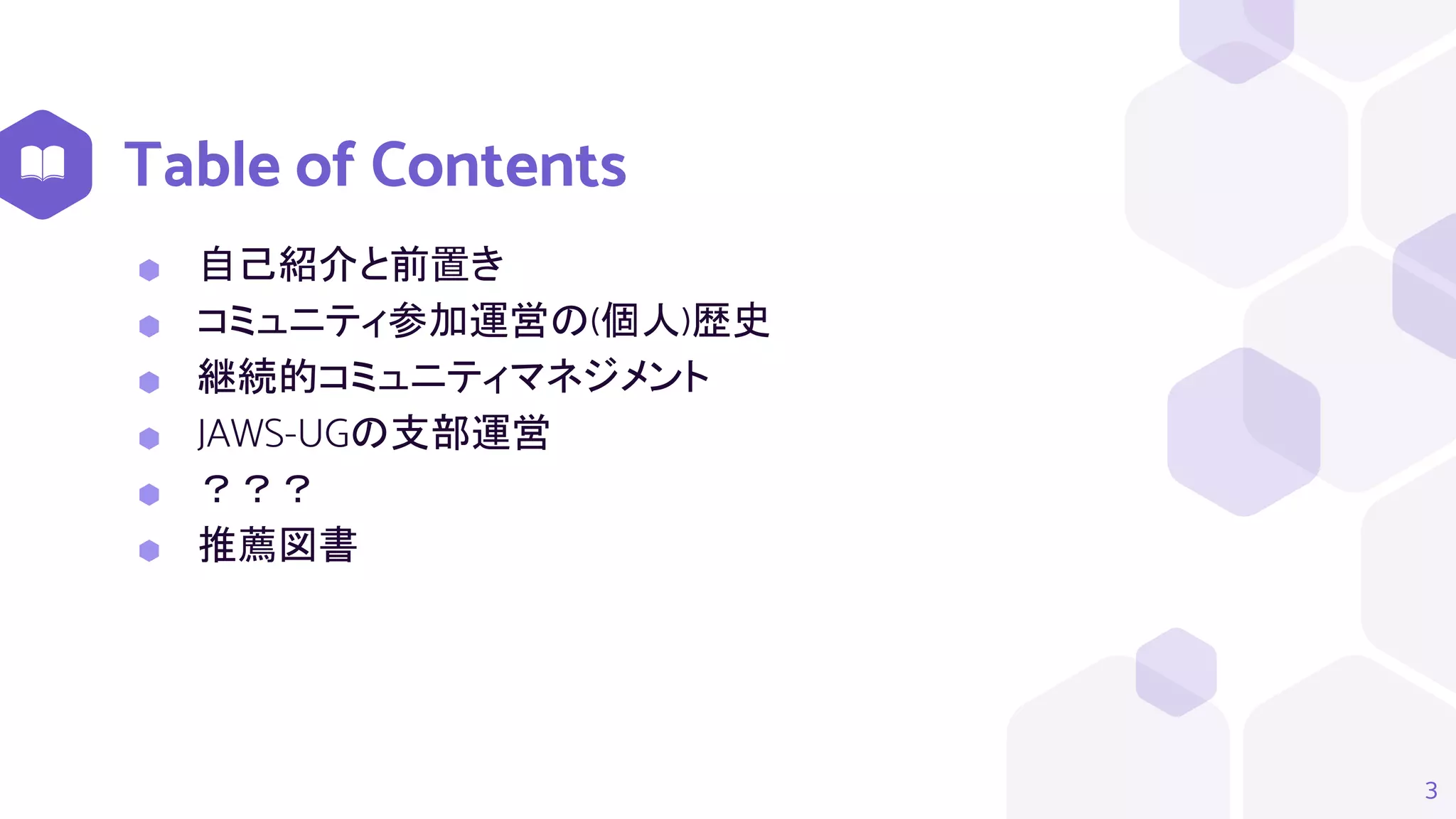 Table of Contents
3
⬢ 自己紹介と前置き
⬢ コミュニティ参加運営の(個人)歴史
⬢ 継続的コミュニティマネジメント
⬢ JAWS-UGの支部運営
⬢ ？？？
⬢ 推薦図書
 