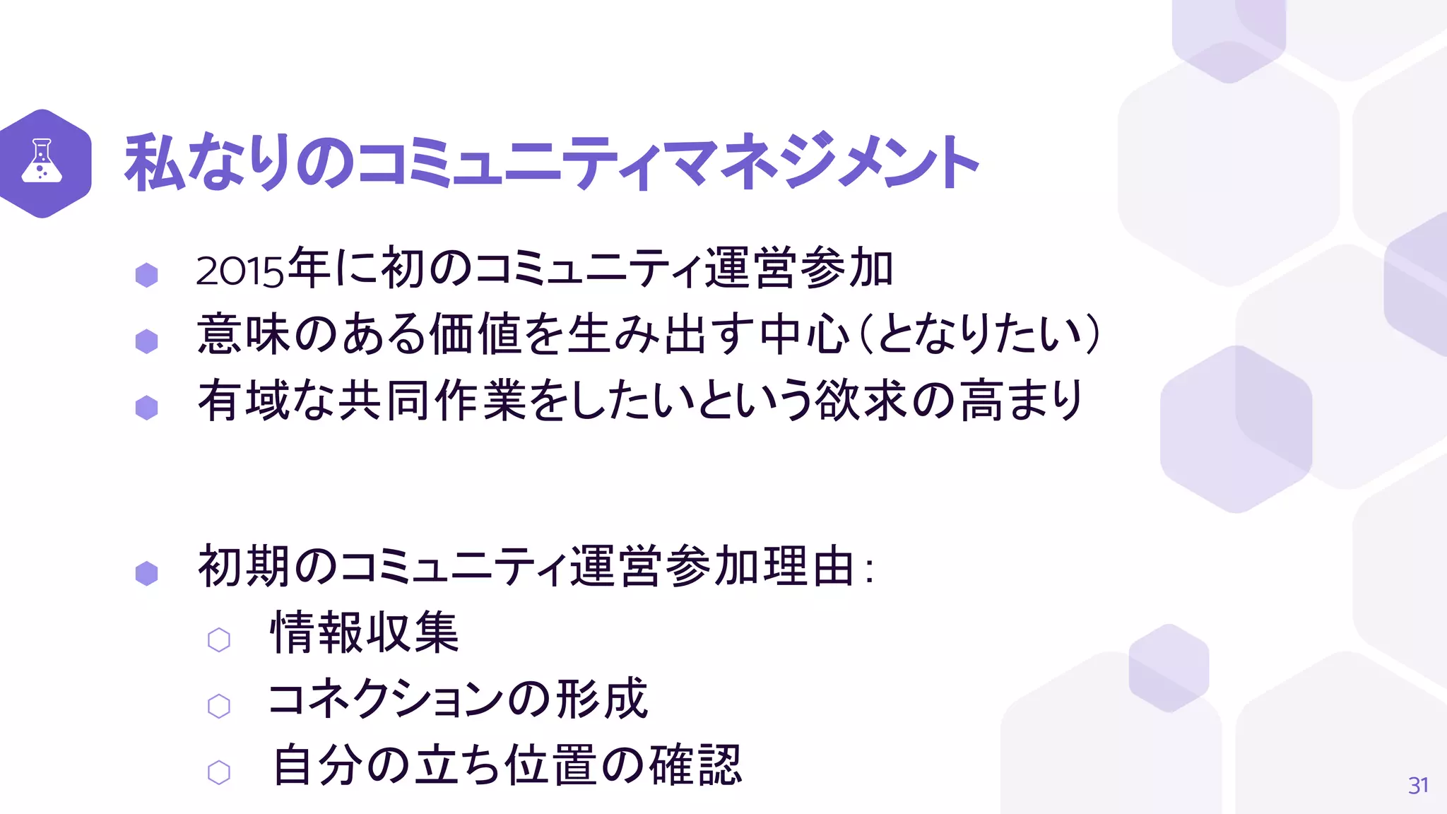 私なりのコミュニティマネジメント
⬢ 2015年に初のコミュニティ運営参加
⬢ 意味のある価値を生み出す中心（となりたい）
⬢ 有域な共同作業をしたいという欲求の高まり
⬢ 初期のコミュニティ運営参加理由：
⬡ 情報収集
⬡ コネクションの形成
⬡ 自分の立ち位置の確認 31
 