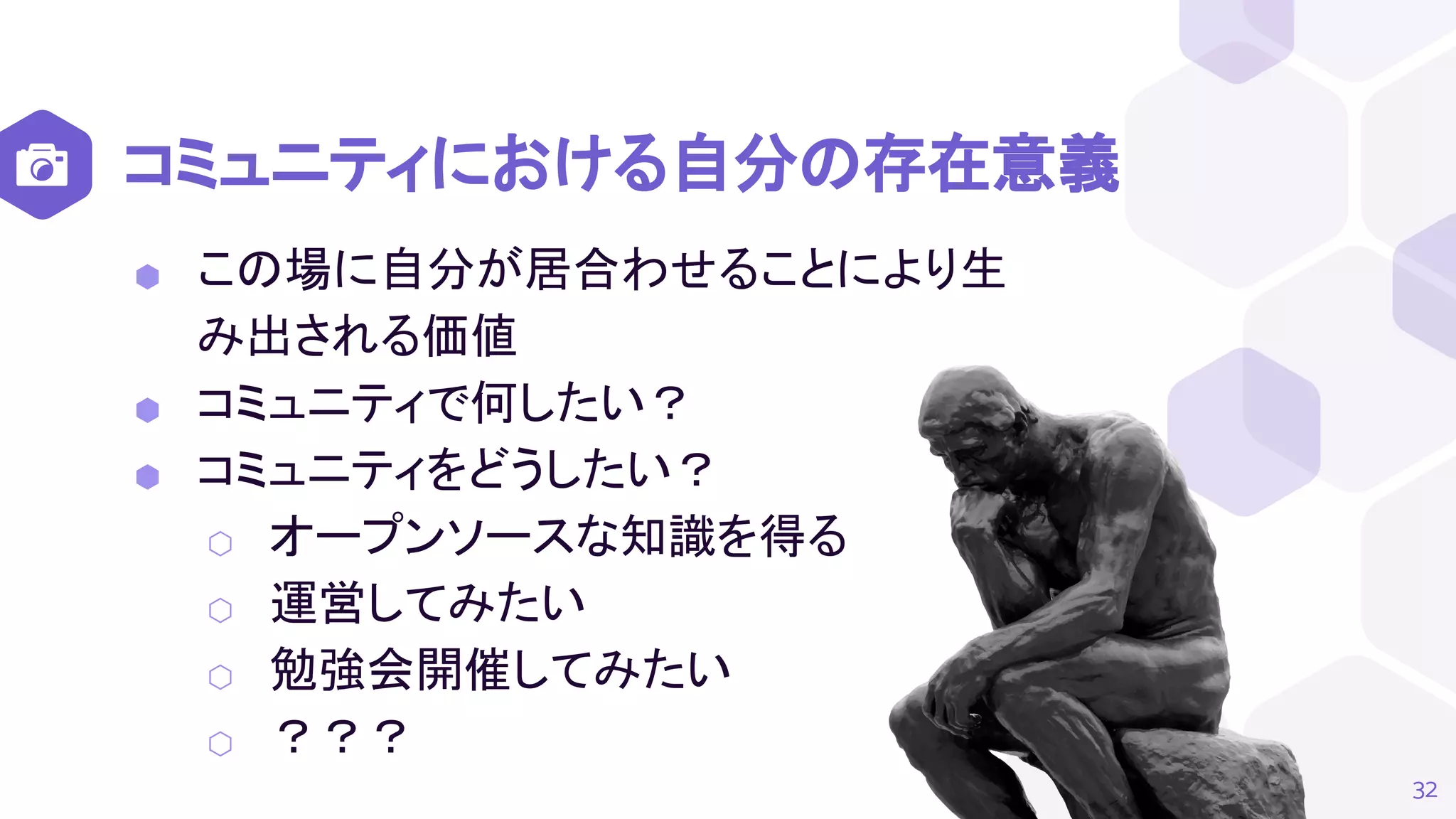 コミュニティにおける自分の存在意義
32
⬢ この場に自分が居合わせることにより生
み出される価値
⬢ コミュニティで何したい？
⬢ コミュニティをどうしたい？
⬡ オープンソースな知識を得る
⬡ 運営してみたい
⬡ 勉強会開催してみたい
⬡ ？？？
 