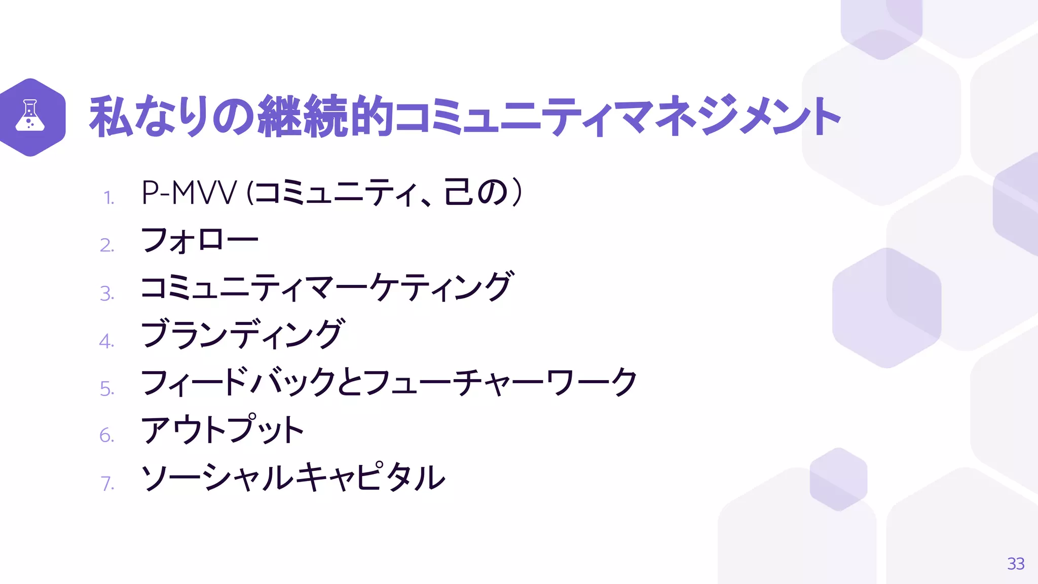 私なりの継続的コミュニティマネジメント
1. P-MVV (コミュニティ、己の）
2. フォロー
3. コミュニティマーケティング
4. ブランディング
5. フィードバックとフューチャーワーク
6. アウトプット
7. ソーシャルキャピタル
33
 