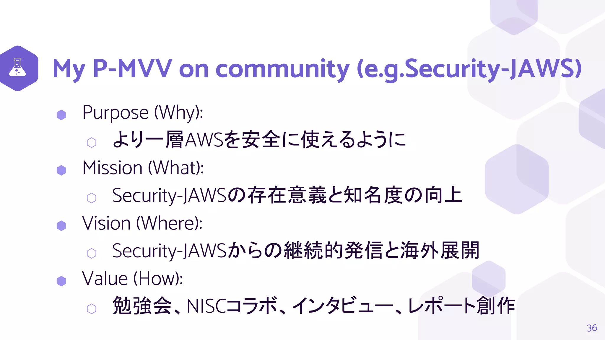 My P-MVV on community (e.g.Security-JAWS)
⬢ Purpose (Why):
⬡ より一層AWSを安全に使えるように
⬢ Mission (What):
⬡ Security-JAWSの存在意義と知名度の向上
⬢ Vision (Where):
⬡ Security-JAWSからの継続的発信と海外展開
⬢ Value (How):
⬡ 勉強会、NISCコラボ、インタビュー、レポート創作
36
 