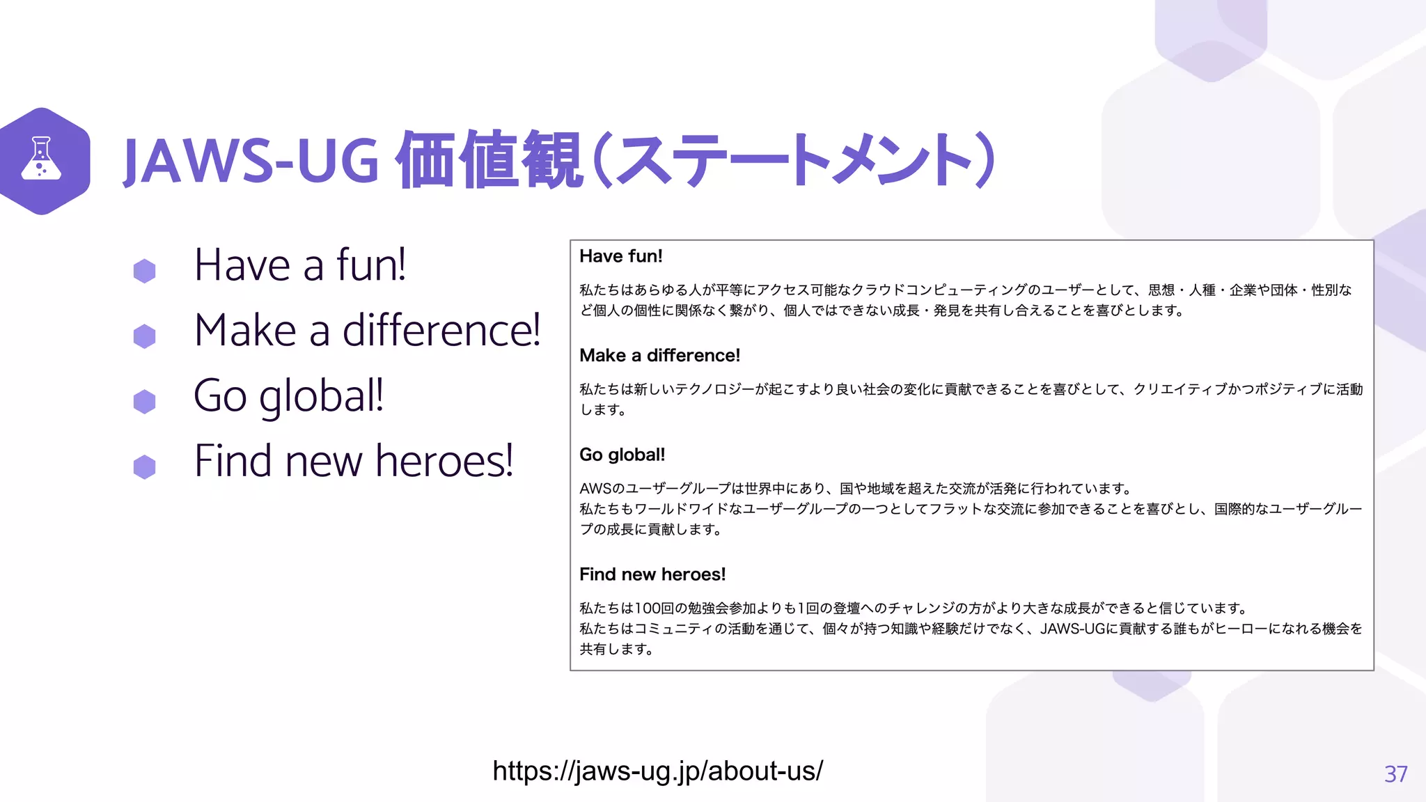 JAWS-UG 価値観（ステートメント）
⬢ Have a fun!
⬢ Make a difference!
⬢ Go global!
⬢ Find new heroes!
37
https://jaws-ug.jp/about-us/
 