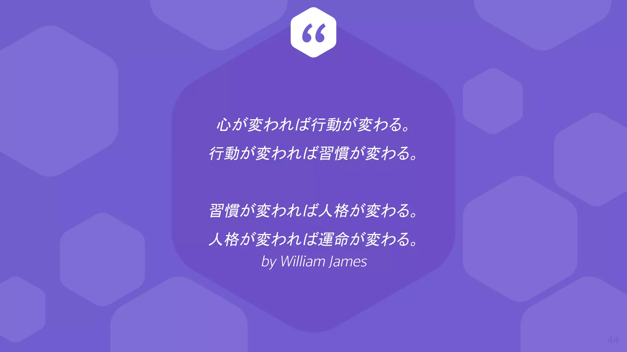 “
心が変われば行動が変わる。
行動が変われば習慣が変わる。
習慣が変われば人格が変わる。
人格が変われば運命が変わる。
by William James
44
 