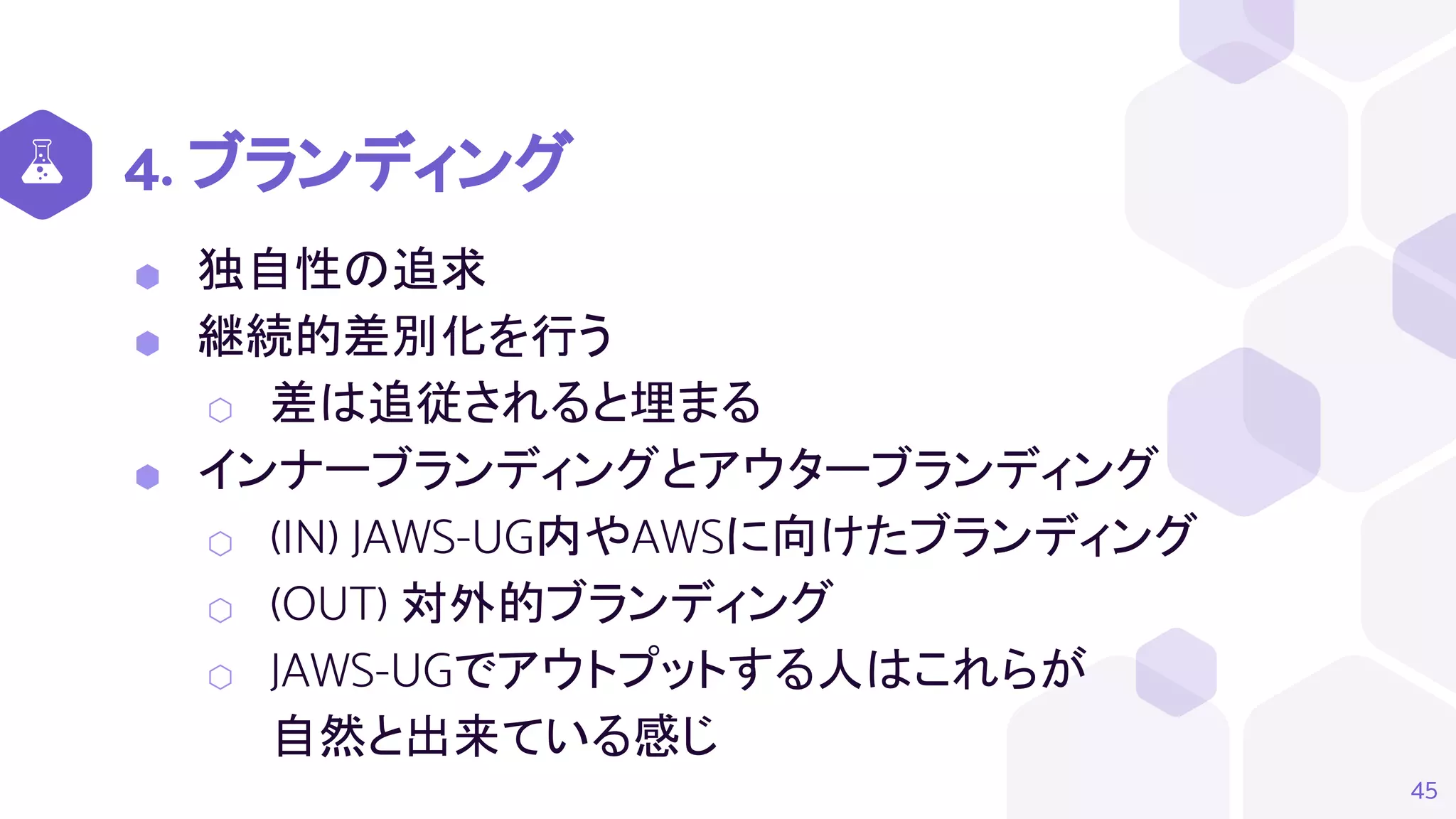 4. ブランディング
⬢ 独自性の追求
⬢ 継続的差別化を行う
⬡ 差は追従されると埋まる
⬢ インナーブランディングとアウターブランディング
⬡ (IN) JAWS-UG内やAWSに向けたブランディング
⬡ (OUT) 対外的ブランディング
⬡ JAWS-UGでアウトプットする人はこれらが
自然と出来ている感じ
45
 