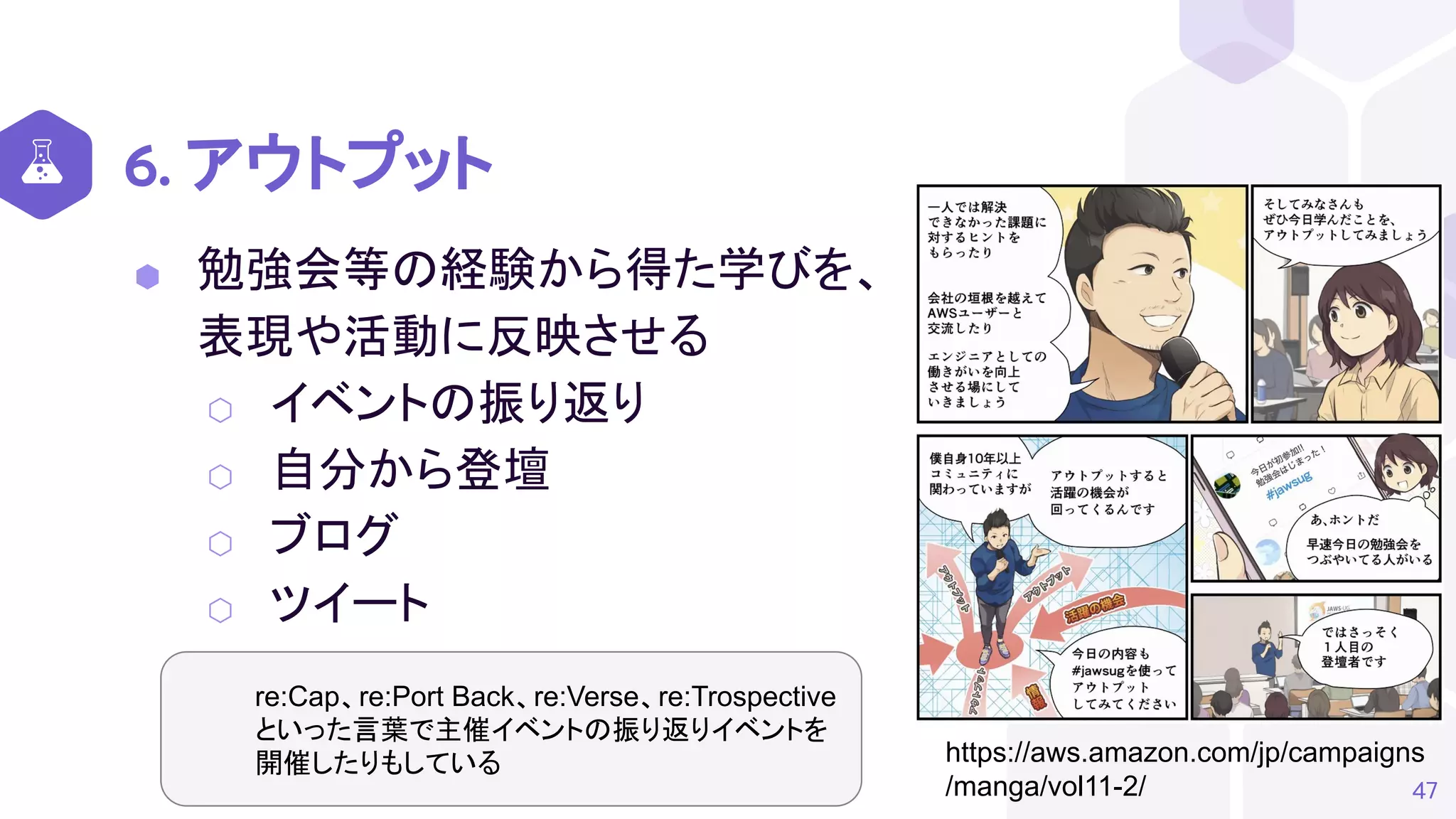 6. アウトプット
⬢ 勉強会等の経験から得た学びを、
表現や活動に反映させる
⬡ イベントの振り返り
⬡ 自分から登壇
⬡ ブログ
⬡ ツイート
47
https://aws.amazon.com/jp/campaigns
/manga/vol11-2/
re:Cap、re:Port Back、re:Verse、re:Trospective
といった言葉で主催イベントの振り返りイベントを
開催したりもしている
 