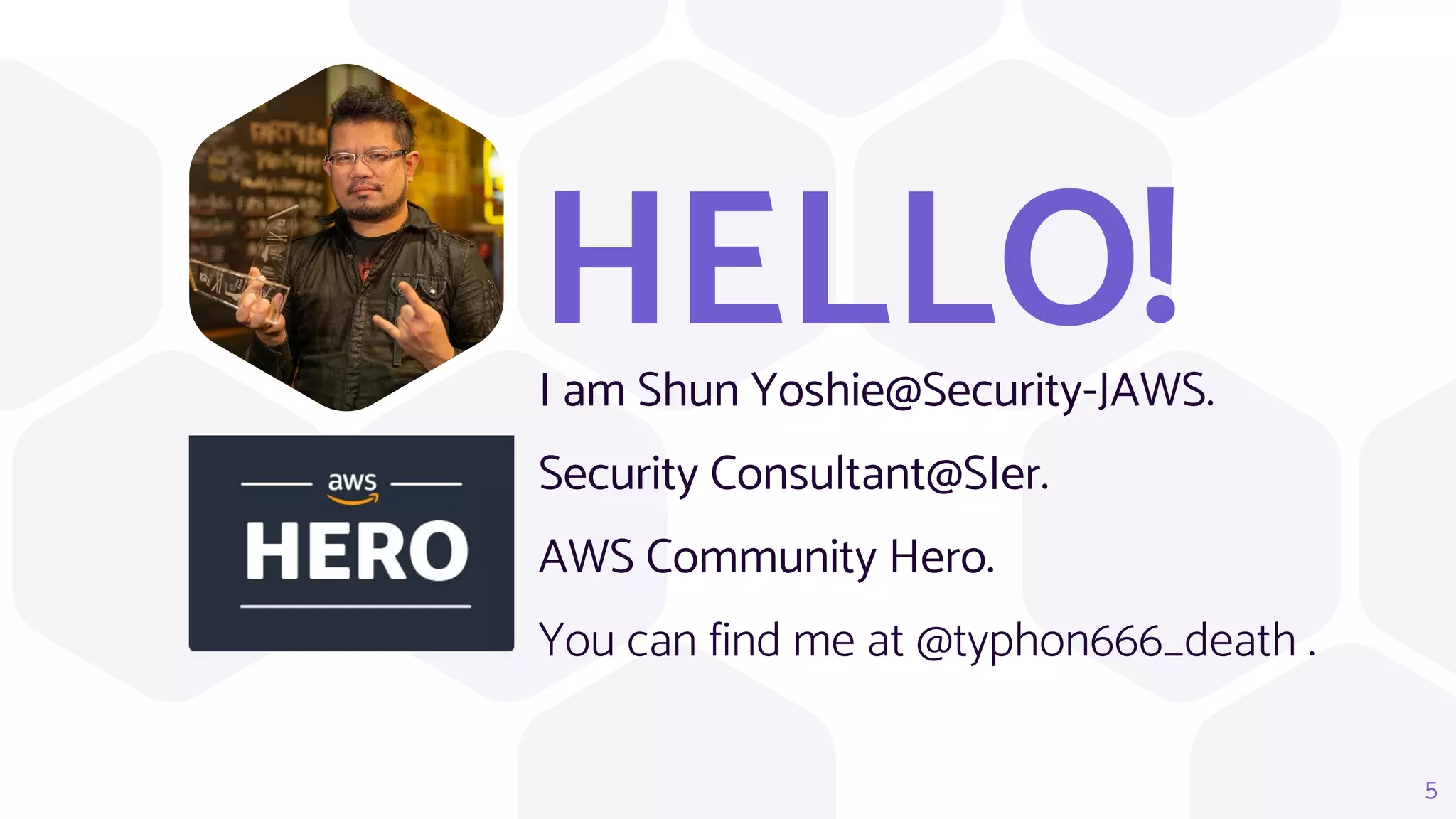 HELLO!
I am Shun Yoshie@Security-JAWS.
Security Consultant@SIer.
AWS Community Hero.
You can find me at @typhon666_death .
5
 