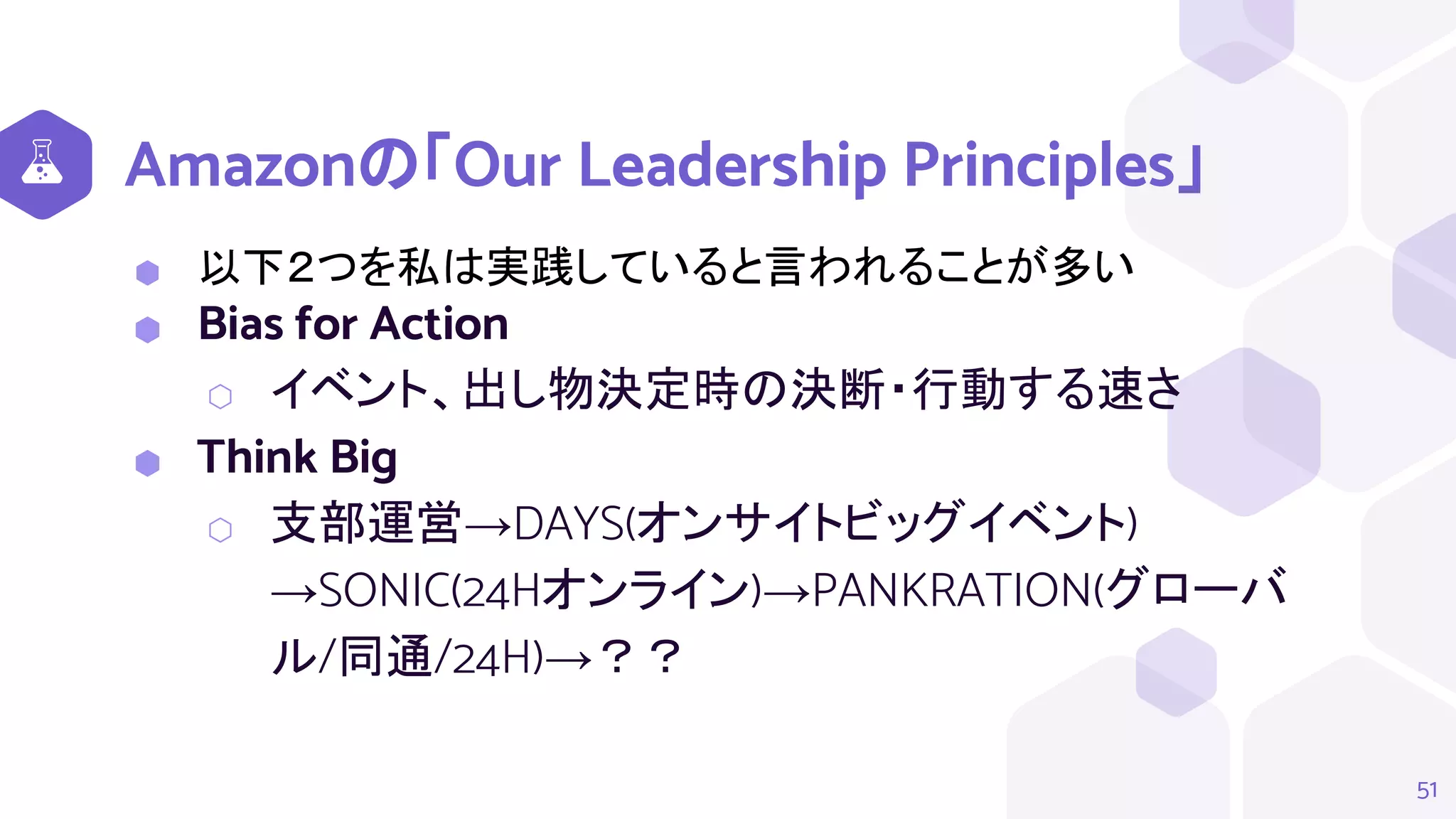 Amazonの「Our Leadership Principles」
⬢ 以下２つを私は実践していると言われることが多い
⬢ Bias for Action
⬡ イベント、出し物決定時の決断・行動する速さ
⬢ Think Big
⬡ 支部運営→DAYS(オンサイトビッグイベント)
→SONIC(24Hオンライン)→PANKRATION(グローバ
ル/同通/24H)→？？
51
 
