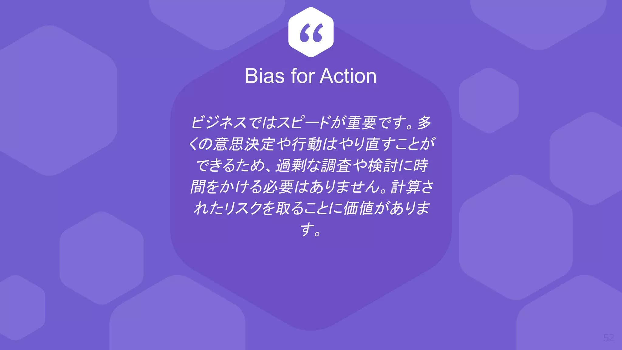 “
ビジネスではスピードが重要です。多
くの意思決定や行動はやり直すことが
できるため、過剰な調査や検討に時
間をかける必要はありません。計算さ
れたリスクを取ることに価値がありま
す。
52
Bias for Action
 