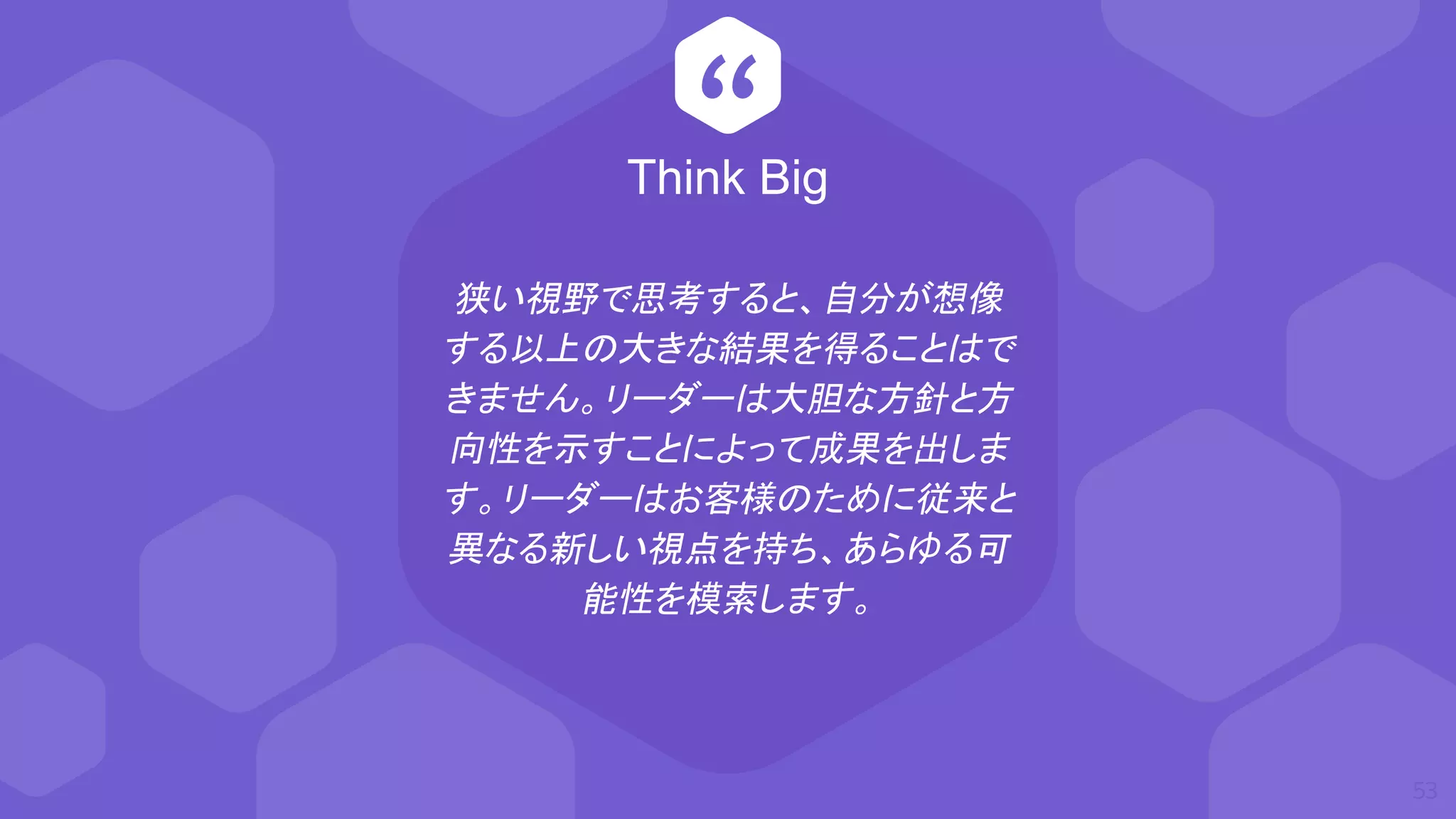 “
狭い視野で思考すると、自分が想像
する以上の大きな結果を得ることはで
きません。リーダーは大胆な方針と方
向性を示すことによって成果を出しま
す。リーダーはお客様のために従来と
異なる新しい視点を持ち、あらゆる可
能性を模索します。
53
Think Big
 