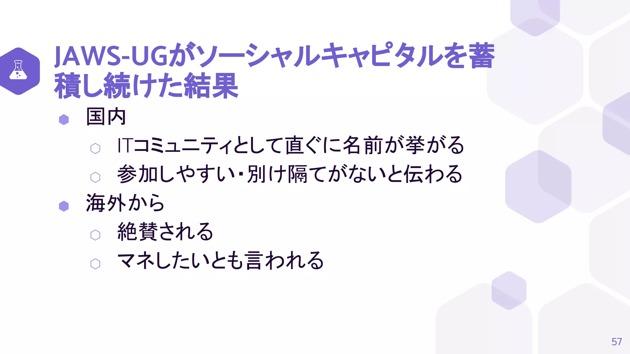 JAWS-UGがソーシャルキャピタルを蓄
積し続けた結果
⬢ 国内
⬡ ITコミュニティとして直ぐに名前が挙がる
⬡ 参加しやすい・別け隔てがないと伝わる
⬢ 海外から
⬡ 絶賛される
⬡ マネしたいとも言われる
57
 