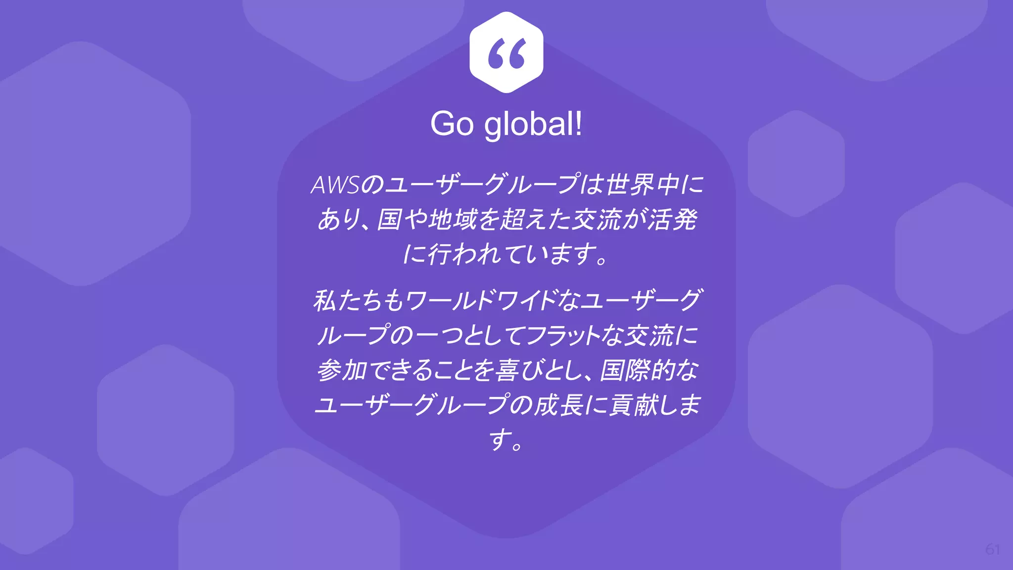 “
AWSのユーザーグループは世界中に
あり、国や地域を超えた交流が活発
に行われています。
私たちもワールドワイドなユーザーグ
ループの一つとしてフラットな交流に
参加できることを喜びとし、国際的な
ユーザーグループの成長に貢献しま
す。
61
Go global!
 