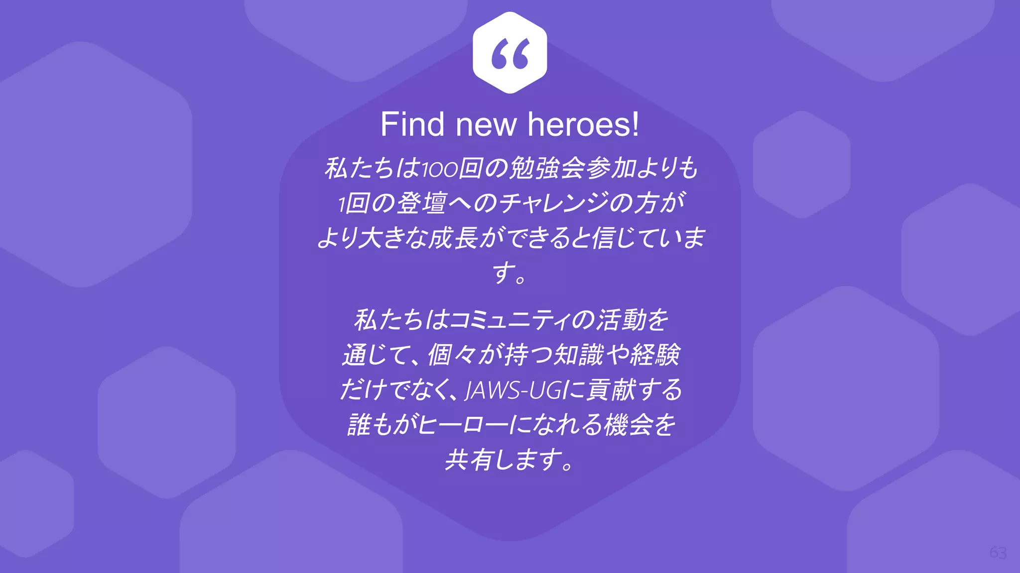 “
私たちは100回の勉強会参加よりも
1回の登壇へのチャレンジの方が
より大きな成長ができると信じていま
す。
私たちはコミュニティの活動を
通じて、個々が持つ知識や経験
だけでなく、JAWS-UGに貢献する
誰もがヒーローになれる機会を
共有します。
63
Find new heroes!
 