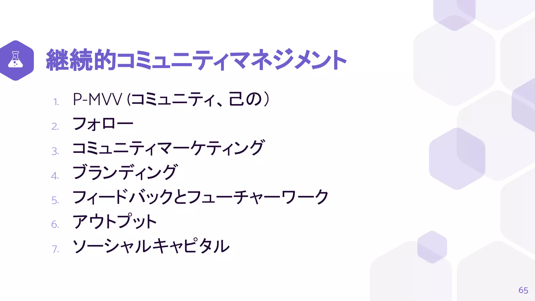 継続的コミュニティマネジメント
1. P-MVV (コミュニティ、己の）
2. フォロー
3. コミュニティマーケティング
4. ブランディング
5. フィードバックとフューチャーワーク
6. アウトプット
7. ソーシャルキャピタル
65
 