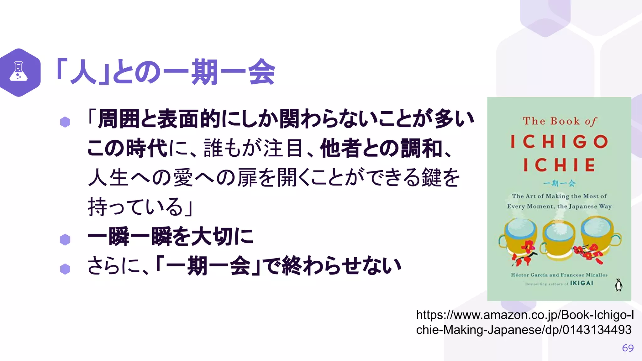 「人」との一期一会
⬢ 「周囲と表面的にしか関わらないことが多い
この時代に、誰もが注目、他者との調和、
人生への愛への扉を開くことができる鍵を
持っている」
⬢ 一瞬一瞬を大切に
⬢ さらに、「一期一会」で終わらせない
69
https://www.amazon.co.jp/Book-Ichigo-I
chie-Making-Japanese/dp/0143134493
 