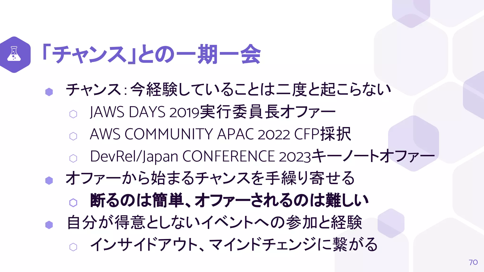 「チャンス」との一期一会
⬢ チャンス：今経験していることは二度と起こらない
⬡ JAWS DAYS 2019実行委員長オファー
⬡ AWS COMMUNITY APAC 2022 CFP採択
⬡ DevRel/Japan CONFERENCE 2023キーノートオファー
⬢ オファーから始まるチャンスを手繰り寄せる
⬡ 断るのは簡単、オファーされるのは難しい
⬢ 自分が得意としないイベントへの参加と経験
⬡ インサイドアウト、マインドチェンジに繋がる
70
 