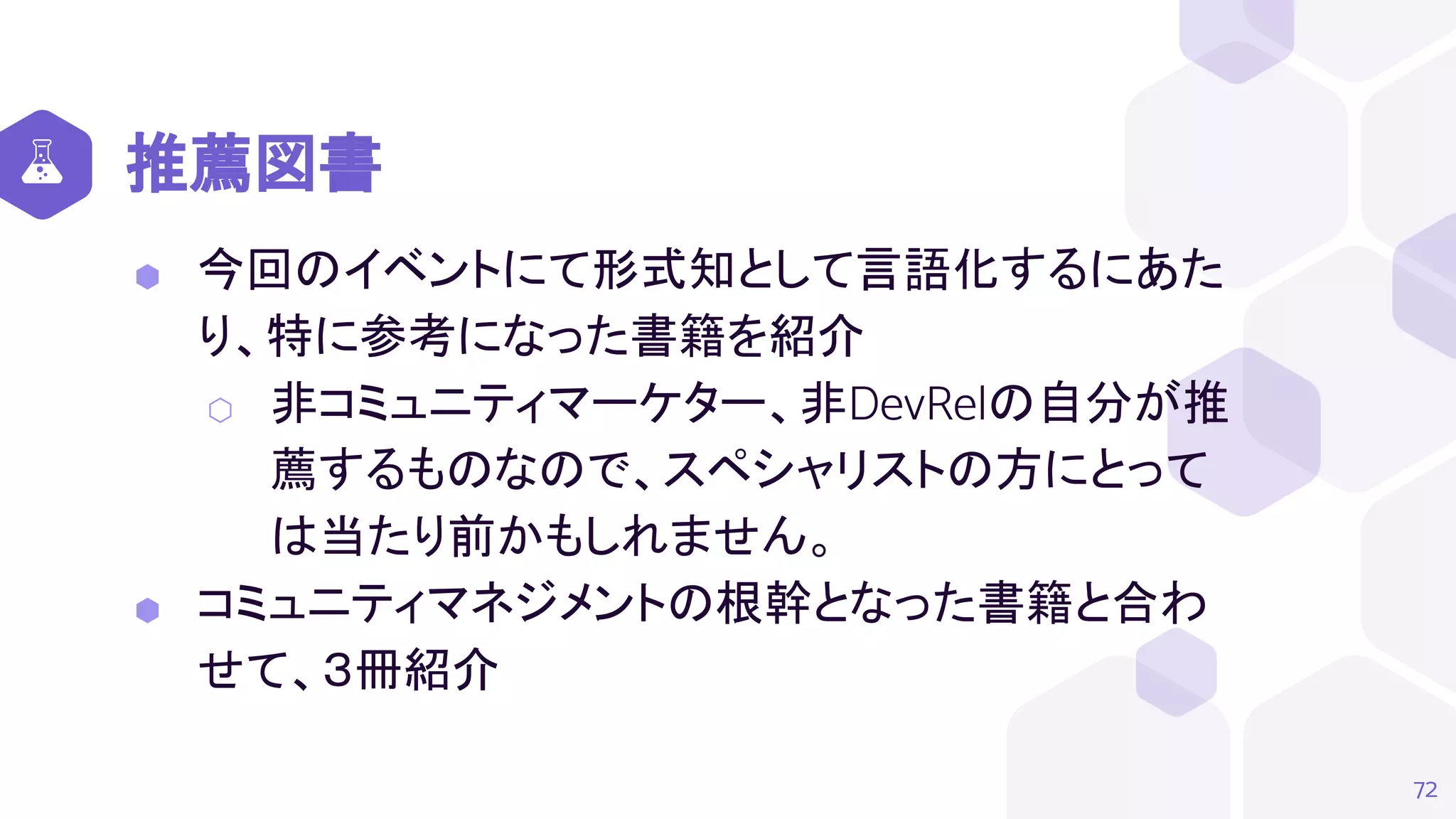 推薦図書
⬢ 今回のイベントにて形式知として言語化するにあた
り、特に参考になった書籍を紹介
⬡ 非コミュニティマーケター、非DevRelの自分が推
薦するものなので、スペシャリストの方にとって
は当たり前かもしれません。
⬢ コミュニティマネジメントの根幹となった書籍と合わ
せて、３冊紹介
72
 