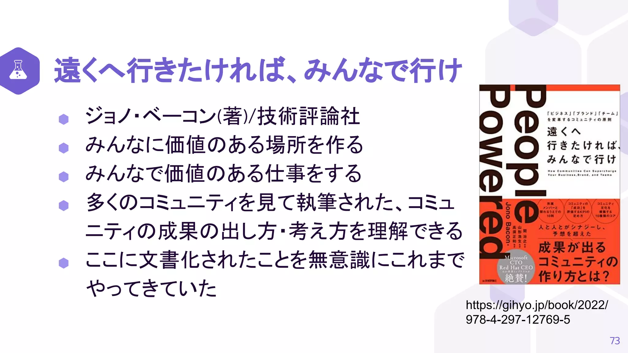 遠くへ行きたければ、みんなで行け
⬢ ジョノ・ベーコン(著)/技術評論社
⬢ みんなに価値のある場所を作る
⬢ みんなで価値のある仕事をする
⬢ 多くのコミュニティを見て執筆された、コミュ
ニティの成果の出し方・考え方を理解できる
⬢ ここに文書化されたことを無意識にこれまで
やってきていた
73
https://gihyo.jp/book/2022/
978-4-297-12769-5
 