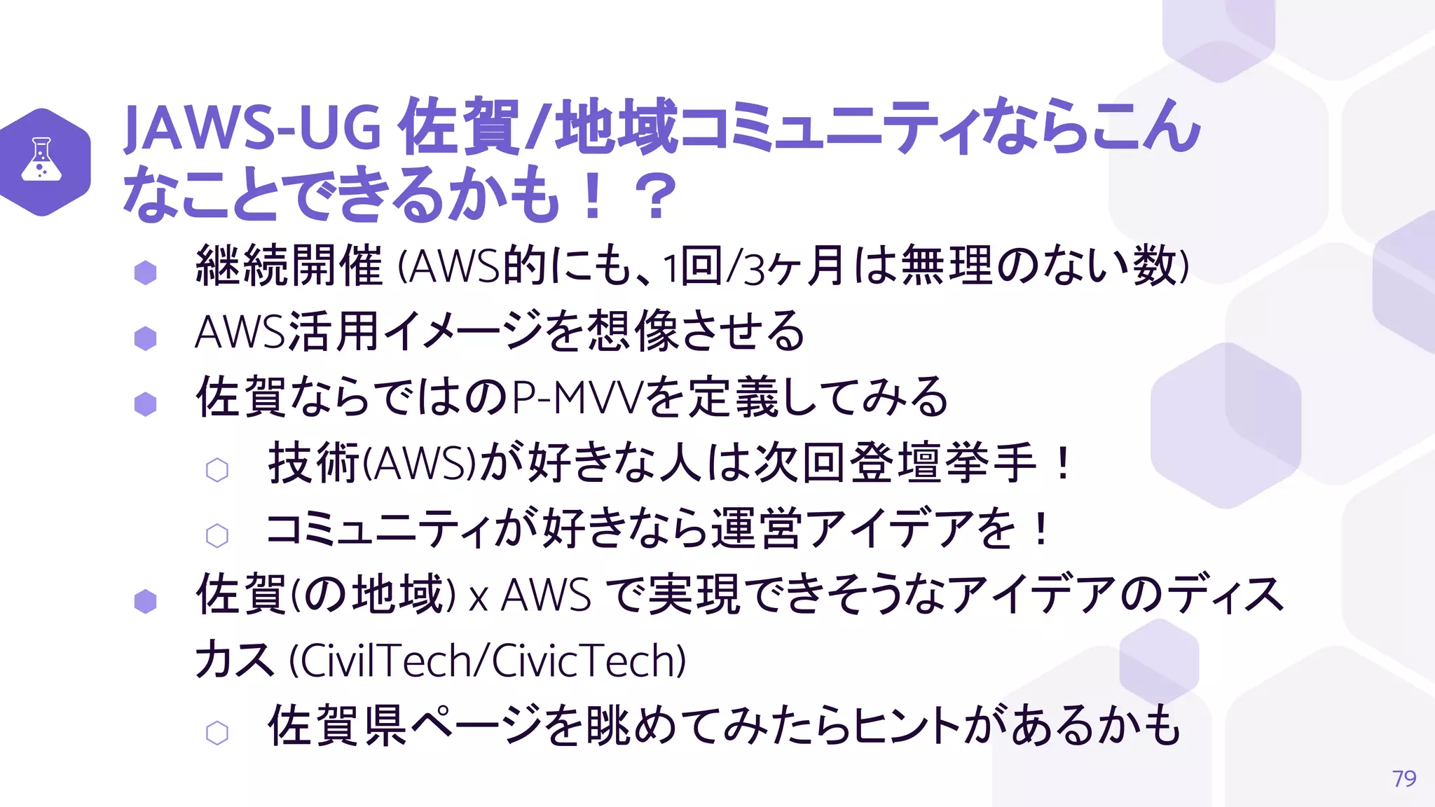 JAWS-UG 佐賀/地域コミュニティならこん
なことできるかも！？
⬢ 継続開催 (AWS的にも、1回/3ヶ月は無理のない数)
⬢ AWS活用イメージを想像させる
⬢ 佐賀ならではのP-MVVを定義してみる
⬡ 技術(AWS)が好きな人は次回登壇挙手！
⬡ コミュニティが好きなら運営アイデアを！
⬢ 佐賀(の地域) x AWS で実現できそうなアイデアのディス
カス (CivilTech/CivicTech)
⬡ 佐賀県ページを眺めてみたらヒントがあるかも
79
 