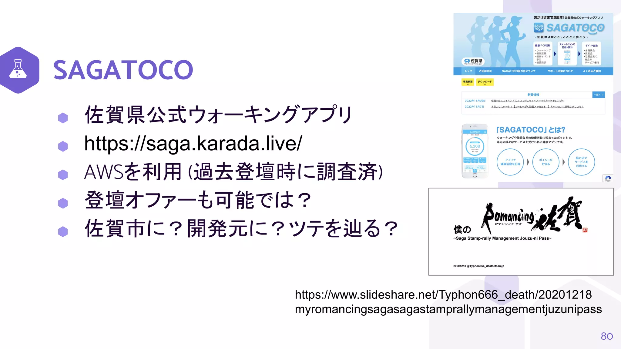 SAGATOCO
⬢ 佐賀県公式ウォーキングアプリ
⬢ https://saga.karada.live/
⬢ AWSを利用 (過去登壇時に調査済)
⬢ 登壇オファーも可能では？
⬢ 佐賀市に？開発元に？ツテを辿る？
80
https://www.slideshare.net/Typhon666_death/20201218
myromancingsagasagastamprallymanagementjuzunipass
 