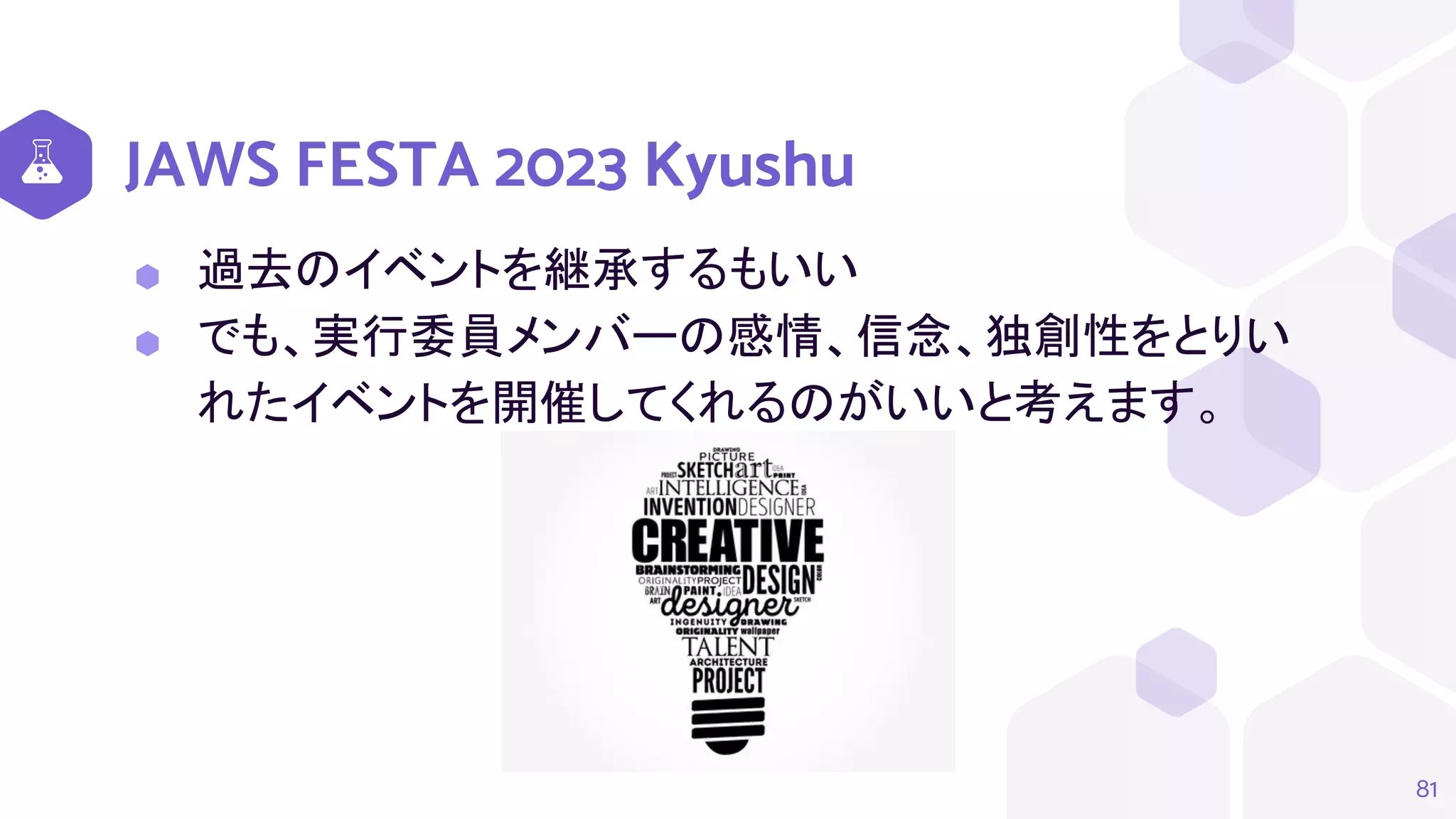 JAWS FESTA 2023 Kyushu
⬢ 過去のイベントを継承するもいい
⬢ でも、実行委員メンバーの感情、信念、独創性をとりい
れたイベントを開催してくれるのがいいと考えます。
81
 