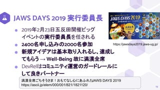 JAWS DAYS 2019 実行委員長
⬢ 2019年2月23日五反田開催ビッグ
イベントの実行委員長を任される
⬢ 2400名申し込みの2000名参加
⬢ 新規アイデアは基本取り入れるし、達成し
てもらう → Well-Being 故に満漢全席
⬢ DevRelはコミュニティ運営のガードレールに
して良きパートナー
19
https://jawsdays2019.jaws-ug.jp/
満漢全席ごちそうさま！おもてなし心にあふれた
JAWS DAYS 2019
https://ascii.jp/elem/000/001/821/1821120/
 