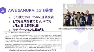 AWS SAMURAI 2018受賞
⬢ その後も2019、2020と連続受賞
⬢ とても光栄な賞であり、今でも
2月23日は特別な日
⬢ モチベーションに繋がる
20
https://ascii.jp/elem/000/001/821/1821120/
https://aws.amazon.com/jp/blogs/news/aws-samurai-2018/
 