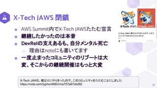 X-Tech JAWS 閉鎖
26
X-Tech JAWS、僕なりにやりきったので、このコミュニティをたたむことにしました
https://note.com/typhon666/n/na757a67cbd92
⬢ AWS Summit内でX-Tech JAWSたたむ宣言
⬢ 継続したかったのは本音
⬢ DevRelの支えあるも、自分メンタル死亡
⬡ 理由はnoteにも書いてます
⬢ 一度止まったコミュニティのリブートは大
変、そこからの継続開催はもっと大変
 
