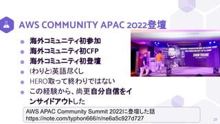 AWS COMMUNITY APAC 2022登壇
⬢ 海外コミュニティ初参加
⬢ 海外コミュニティ初CFP
⬢ 海外コミュニティ初登壇
⬢ (わりと)英語尽くし
⬢ HERO取って終わりではない
⬢ この経験から、尚更自分自信をイ
ンサイドアウトした
27
AWS APAC Community Summit 2022に登壇した話
https://note.com/typhon666/n/ne6a5c927d727
 