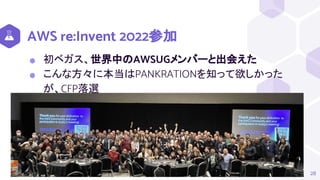 AWS re:Invent 2022参加
⬢ 初ベガス、世界中のAWSUGメンバーと出会えた
⬢ こんな方々に本当はPANKRATIONを知って欲しかった
が、CFP落選
28
 