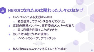 HEROになれたのは関わった人々のおかげ
⬢ AWSJ/AWSによる支援(DevRel)
⬡ 私を信頼してチャンスを与えてくれた
⬢ 支部の運営メンバー、実行委員メンバーの支え
⬡ 同じ目標を目指すことができた
⬢ さらに取り巻く方々の後押し
⬡ イベントのシェア、アウトプット
⬢ 私なりのコミュニティマネジメントが出来た 29
 