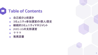 Table of Contents
3
⬢ 自己紹介と前置き
⬢ コミュニティ参加運営の(個人)歴史
⬢ 継続的コミュニティマネジメント
⬢ JAWS-UGの支部運営
⬢ ？？？
⬢ 推薦図書
 