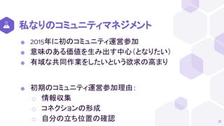 私なりのコミュニティマネジメント
⬢ 2015年に初のコミュニティ運営参加
⬢ 意味のある価値を生み出す中心（となりたい）
⬢ 有域な共同作業をしたいという欲求の高まり
⬢ 初期のコミュニティ運営参加理由：
⬡ 情報収集
⬡ コネクションの形成
⬡ 自分の立ち位置の確認 31
 
