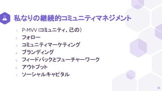 私なりの継続的コミュニティマネジメント
1. P-MVV (コミュニティ、己の）
2. フォロー
3. コミュニティマーケティング
4. ブランディング
5. フィードバックとフューチャーワーク
6. アウトプット
7. ソーシャルキャピタル
33
 