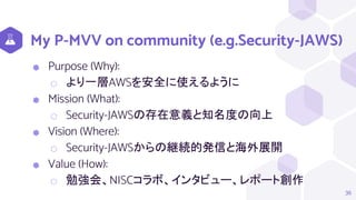 My P-MVV on community (e.g.Security-JAWS)
⬢ Purpose (Why):
⬡ より一層AWSを安全に使えるように
⬢ Mission (What):
⬡ Security-JAWSの存在意義と知名度の向上
⬢ Vision (Where):
⬡ Security-JAWSからの継続的発信と海外展開
⬢ Value (How):
⬡ 勉強会、NISCコラボ、インタビュー、レポート創作
36
 