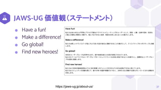 JAWS-UG 価値観（ステートメント）
⬢ Have a fun!
⬢ Make a difference!
⬢ Go global!
⬢ Find new heroes!
37
https://jaws-ug.jp/about-us/
 