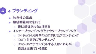 4. ブランディング
⬢ 独自性の追求
⬢ 継続的差別化を行う
⬡ 差は追従されると埋まる
⬢ インナーブランディングとアウターブランディング
⬡ (IN) JAWS-UG内やAWSに向けたブランディング
⬡ (OUT) 対外的ブランディング
⬡ JAWS-UGでアウトプットする人はこれらが
自然と出来ている感じ
45
 