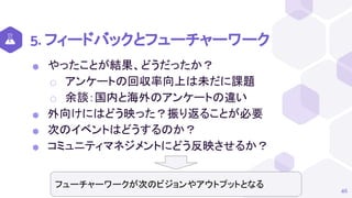 5. フィードバックとフューチャーワーク
⬢ やったことが結果、どうだったか？
⬡ アンケートの回収率向上は未だに課題
⬡ 余談：国内と海外のアンケートの違い
⬢ 外向けにはどう映った？振り返ることが必要
⬢ 次のイベントはどうするのか？
⬢ コミュニティマネジメントにどう反映させるか？
46
フューチャーワークが次のビジョンやアウトプットとなる
 