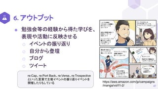 6. アウトプット
⬢ 勉強会等の経験から得た学びを、
表現や活動に反映させる
⬡ イベントの振り返り
⬡ 自分から登壇
⬡ ブログ
⬡ ツイート
47
https://aws.amazon.com/jp/campaigns
/manga/vol11-2/
re:Cap、re:Port Back、re:Verse、re:Trospective
といった言葉で主催イベントの振り返りイベントを
開催したりもしている
 