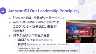 Amazonの「Our Leadership Principles」
⬢ 「Amazonでは、全員がリーダーです。」
⬢ AWS COMMUNITY APAC 2022では、
このプリンシパルを元に、表彰が
行われた
⬢ 日本からは以下２名が受賞
⬡ 山口さん(千葉)(DELIVER RESULTS)
⬡ 松井さん(浜松)(INSIST ON THE HIGHEST STANDARDS)
50
リーダーシッププリンシプル
https://www.amazon.jobs/content/jp/our-workplace/leadership-principles
 