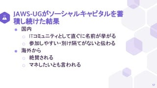 JAWS-UGがソーシャルキャピタルを蓄
積し続けた結果
⬢ 国内
⬡ ITコミュニティとして直ぐに名前が挙がる
⬡ 参加しやすい・別け隔てがないと伝わる
⬢ 海外から
⬡ 絶賛される
⬡ マネしたいとも言われる
57
 