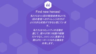 “
私たちは100回の勉強会参加よりも
1回の登壇へのチャレンジの方が
より大きな成長ができると信じていま
す。
私たちはコミュニティの活動を
通じて、個々が持つ知識や経験
だけでなく、JAWS-UGに貢献する
誰もがヒーローになれる機会を
共有します。
63
Find new heroes!
 