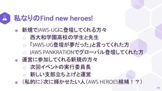 私なりのFind new heroes!
⬢ 新規でJAWS-UGに登壇してくれる方々
⬡ 西大和学園高校の学生と先生
⬡ 「JAWS-UG登壇が夢だった」と言ってくれた方
⬡ JAWS PANKRATIONでグローバル登壇してくれた方
⬢ 運営に参加してくれる新規の方々
⬡ 次回イベントの実行委員長
⬡ 新しい支部立ち上げと運営
⬢ （私的に）次に輝かせたい人（AWS HEROES候補！？）
64
 