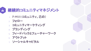 継続的コミュニティマネジメント
1. P-MVV (コミュニティ、己の）
2. フォロー
3. コミュニティマーケティング
4. ブランディング
5. フィードバックとフューチャーワーク
6. アウトプット
7. ソーシャルキャピタル
65
 