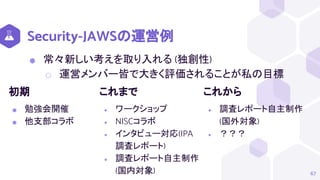 Security-JAWSの運営例
⬢ 常々新しい考えを取り入れる (独創性)
⬡ 運営メンバー皆で大きく評価されることが私の目標
67
初期
⬢ 勉強会開催
⬢ 他支部コラボ
これまで
● ワークショップ
● NISCコラボ
● インタビュー対応(IPA
調査レポート)
● 調査レポート自主制作
(国内対象)
これから
● 調査レポート自主制作
(国外対象)
● ？？？
 