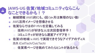 JAWS-UG 佐賀/地域コミュニティならこん
なことできるかも！？
⬢ 継続開催 (AWS的にも、1回/3ヶ月は無理のない数)
⬢ AWS活用イメージを想像させる
⬢ 佐賀ならではのP-MVVを定義してみる
⬡ 技術(AWS)が好きな人は次回登壇挙手！
⬡ コミュニティが好きなら運営アイデアを！
⬢ 佐賀(の地域) x AWS で実現できそうなアイデアのディス
カス (CivilTech/CivicTech)
⬡ 佐賀県ページを眺めてみたらヒントがあるかも
79
 
