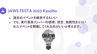 JAWS FESTA 2023 Kyushu
⬢ 過去のイベントを継承するもいい
⬢ でも、実行委員メンバーの感情、信念、独創性をとりい
れたイベントを開催してくれるのがいいと考えます。
81
 