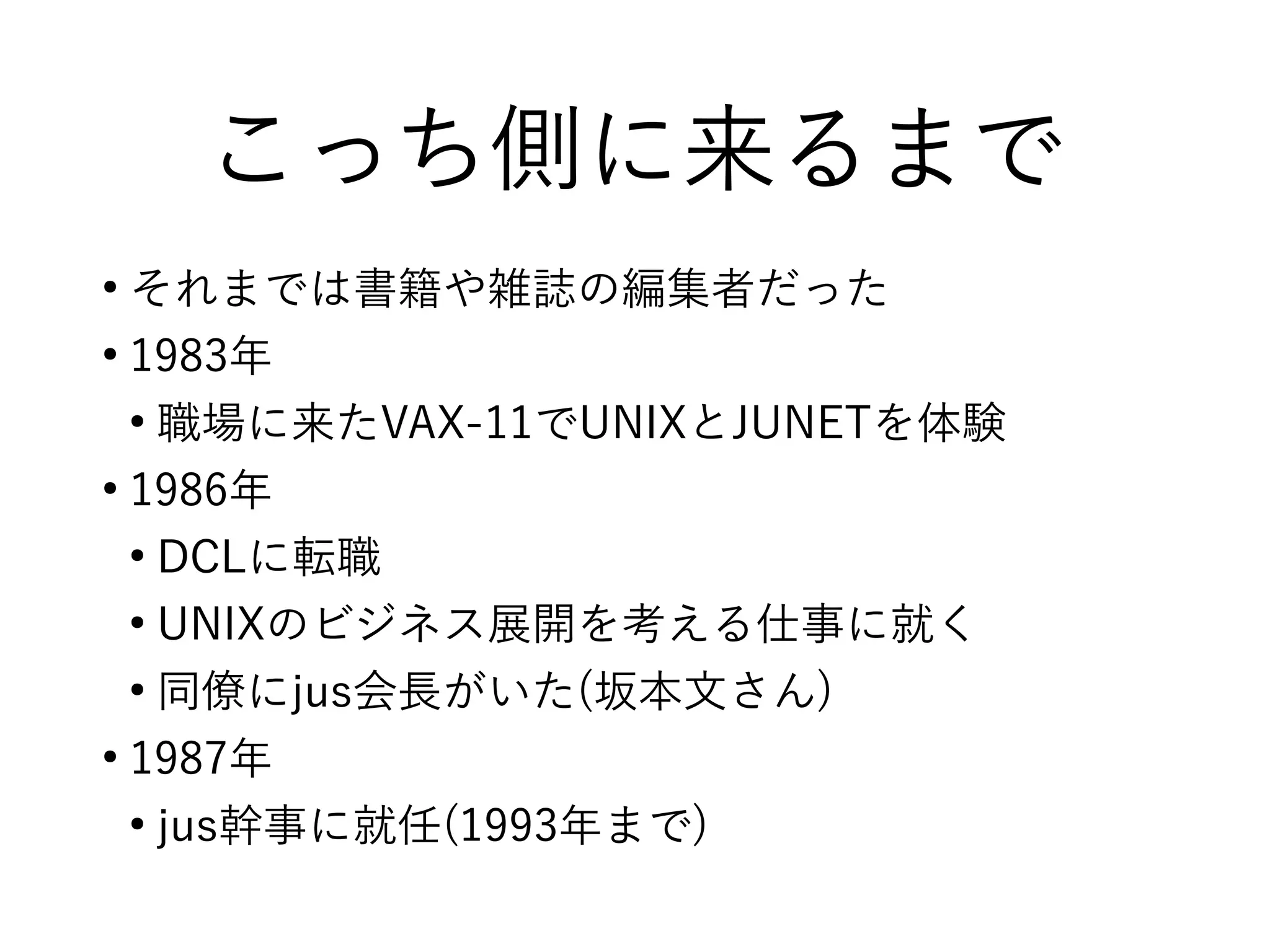 こっち側に来るまで
●
それまでは書籍や雑誌の編集者だった
●
1983年
●
職場に来たVAX-11でUNIXとJUNETを体験
●
1986年
●
DCLに転職
●
UNIXのビジネス展開を考える仕事に就く
●
同僚にjus会長がいた(坂本文さん)
●
1987年
●
jus幹事に就任(1993年まで)
 