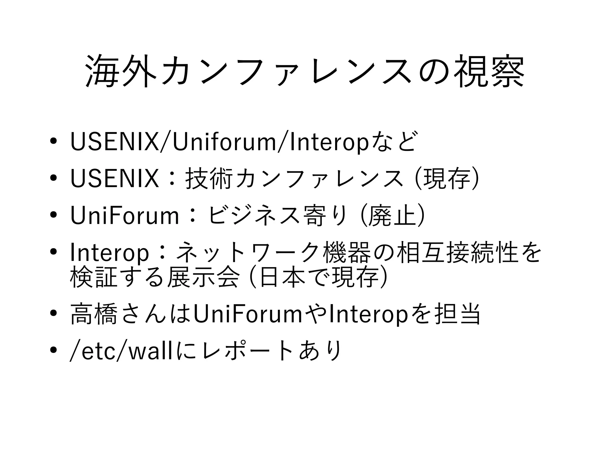 海外カンファレンスの視察
●
USENIX/Uniforum/Interopなど
●
USENIX：技術カンファレンス (現存)
●
UniForum：ビジネス寄り (廃止)
●
Interop：ネットワーク機器の相互接続性を
検証する展示会 (日本で現存)
●
高橋さんはUniForumやInteropを担当
●
/etc/wallにレポートあり
 